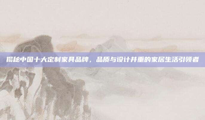 揭秘中国十大定制家具品牌，品质与设计并重的家居生活引领者