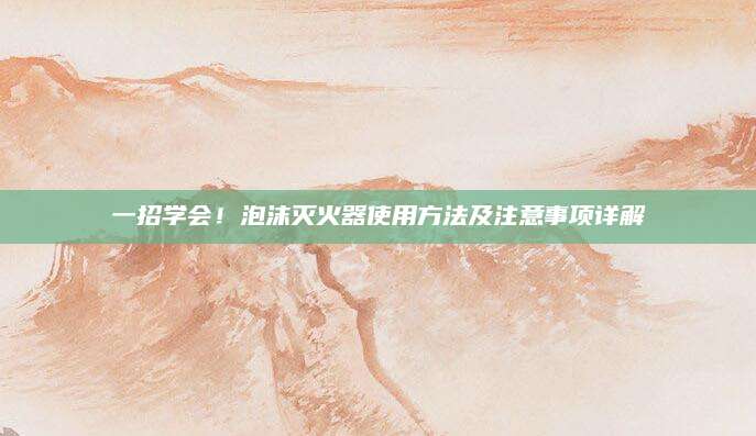 一招学会！泡沫灭火器使用方法及注意事项详解