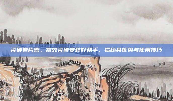 瓷砖卷片器，高效瓷砖安装好帮手，揭秘其优势与使用技巧