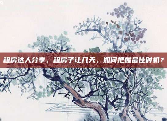 租房达人分享，租房子让几天，如何把握最佳时机？