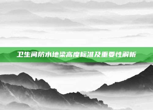 卫生间防水地梁高度标准及重要性解析