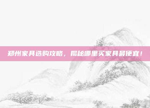 郑州家具选购攻略，揭秘哪里买家具最便宜！
