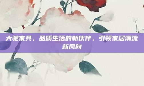 大驰家具，品质生活的新伙伴，引领家居潮流新风向