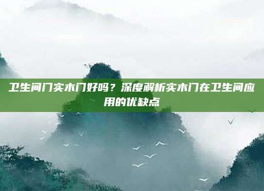 卫生间门实木门好吗？深度解析实木门在卫生间应用的优缺点