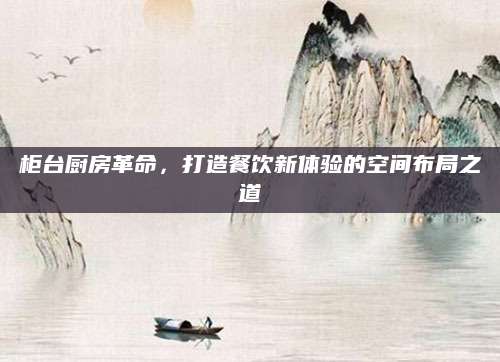 柜台厨房革命，打造餐饮新体验的空间布局之道