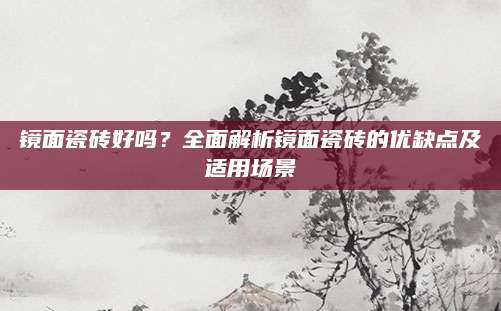 镜面瓷砖好吗？全面解析镜面瓷砖的优缺点及适用场景