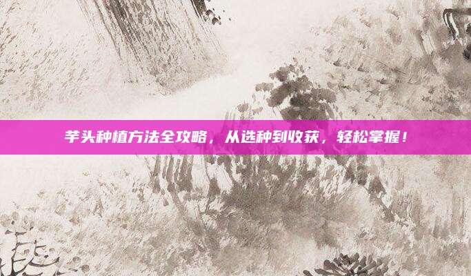 芋头种植方法全攻略，从选种到收获，轻松掌握！