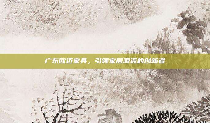 广东欧迈家具，引领家居潮流的创新者
