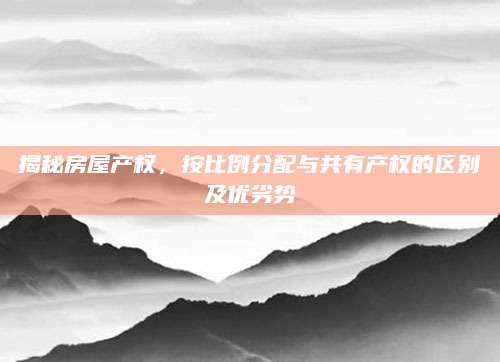揭秘房屋产权，按比例分配与共有产权的区别及优劣势