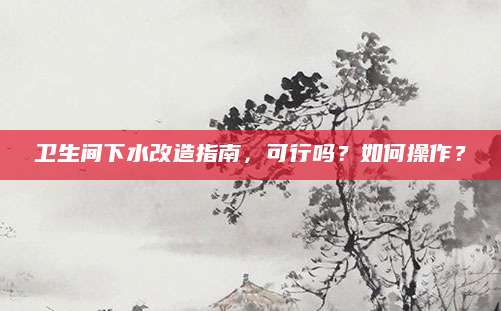 卫生间下水改造指南，可行吗？如何操作？