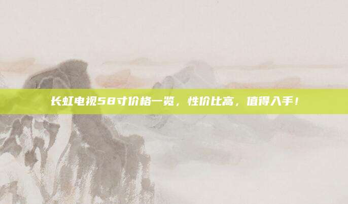 长虹电视58寸价格一览，性价比高，值得入手！