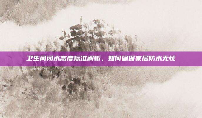 卫生间闭水高度标准解析，如何确保家居防水无忧