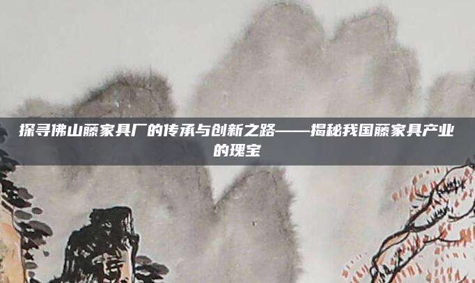探寻佛山藤家具厂的传承与创新之路——揭秘我国藤家具产业的瑰宝