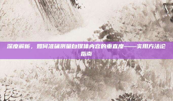 深度解析，如何准确测量自媒体内容的垂直度——实用方法论指南