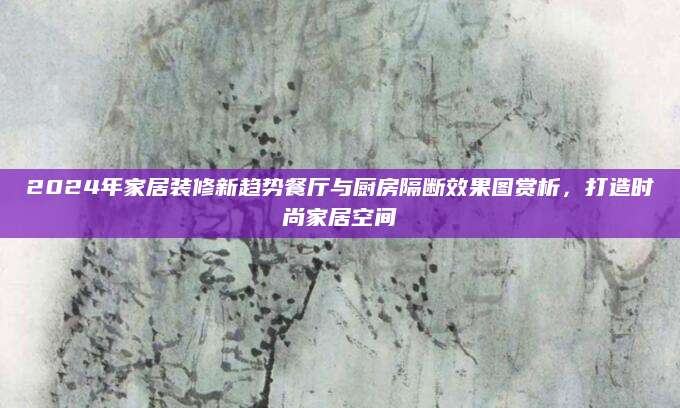 2024年家居装修新趋势餐厅与厨房隔断效果图赏析，打造时尚家居空间