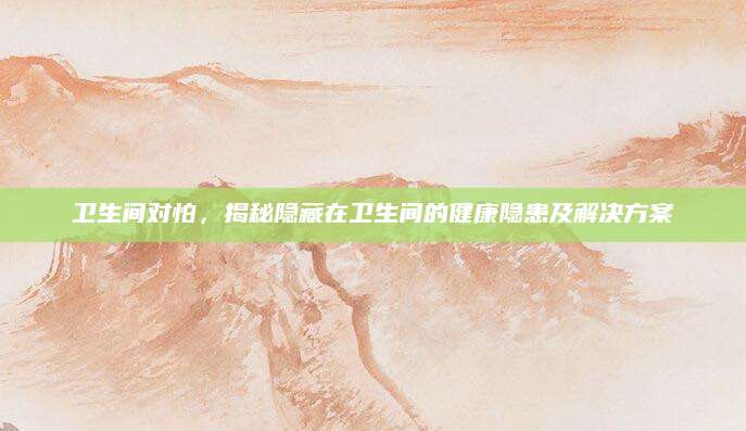 卫生间对怕，揭秘隐藏在卫生间的健康隐患及解决方案