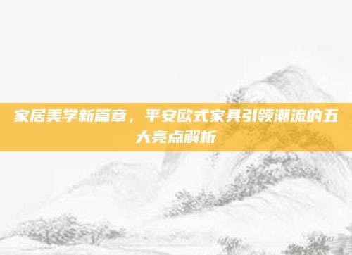 家居美学新篇章，平安欧式家具引领潮流的五大亮点解析