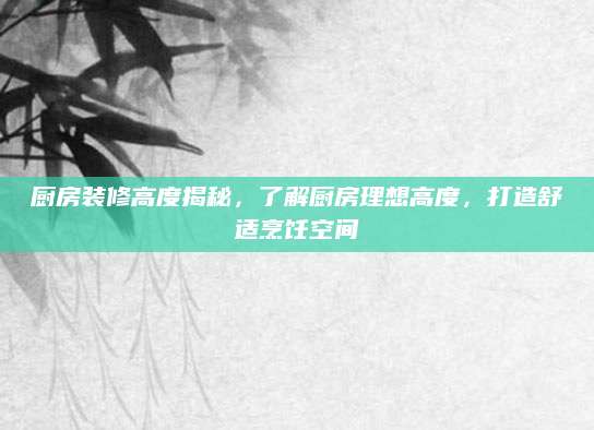 厨房装修高度揭秘，了解厨房理想高度，打造舒适烹饪空间