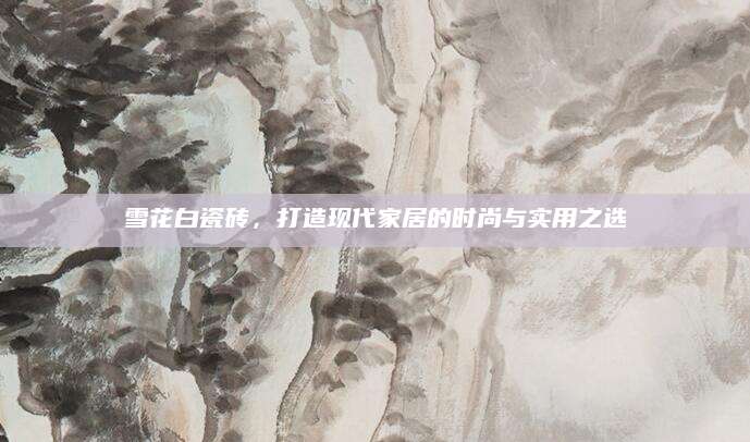 雪花白瓷砖，打造现代家居的时尚与实用之选