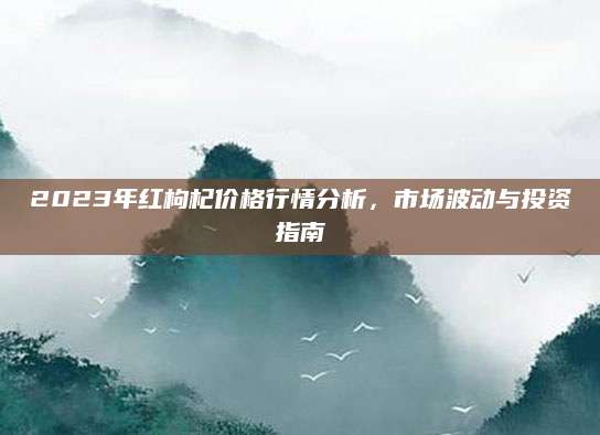 2023年红枸杞价格行情分析，市场波动与投资指南