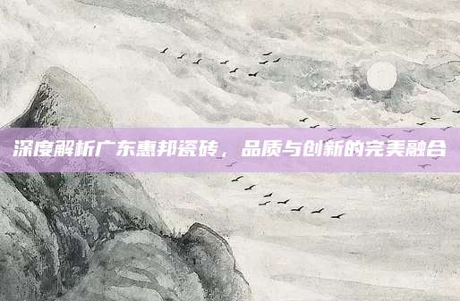 深度解析广东惠邦瓷砖，品质与创新的完美融合