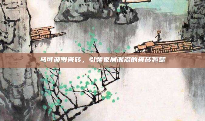 马可波罗瓷砖，引领家居潮流的瓷砖翘楚