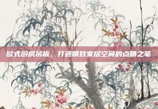 欧式厨房吊板，打造精致家居空间的点睛之笔
