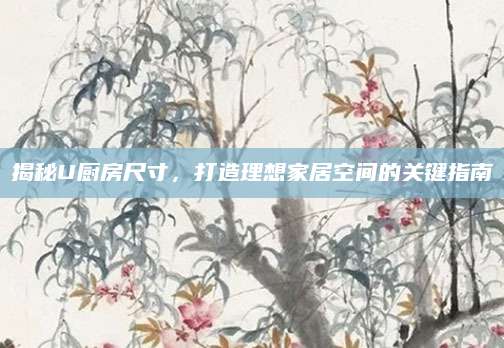 揭秘U厨房尺寸，打造理想家居空间的关键指南