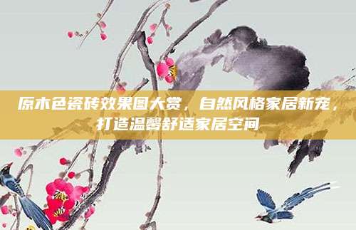 原木色瓷砖效果图大赏，自然风格家居新宠，打造温馨舒适家居空间