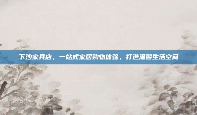 下沙家具店，一站式家居购物体验，打造温馨生活空间