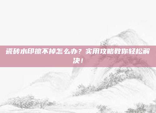 瓷砖水印擦不掉怎么办？实用攻略教你轻松解决！