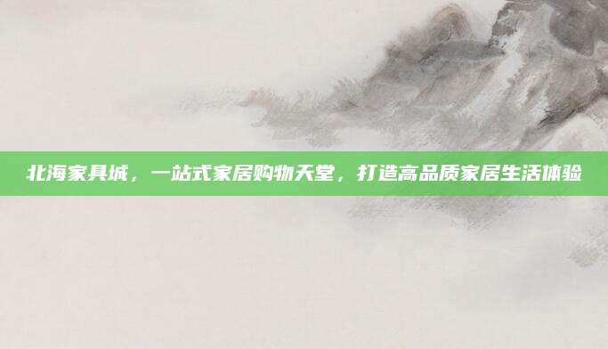 北海家具城，一站式家居购物天堂，打造高品质家居生活体验