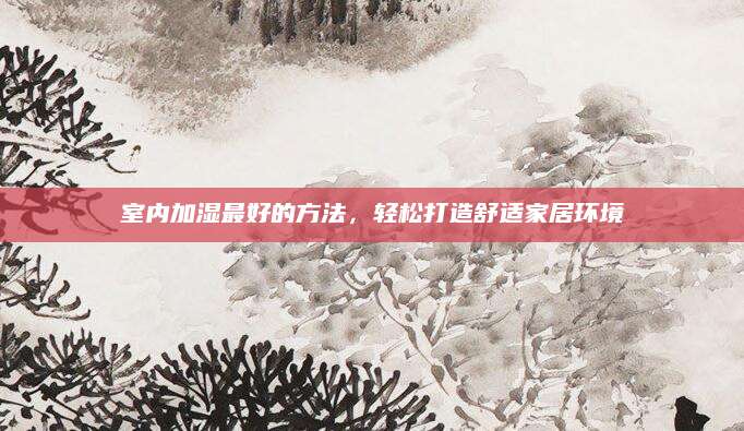 室内加湿最好的方法，轻松打造舒适家居环境