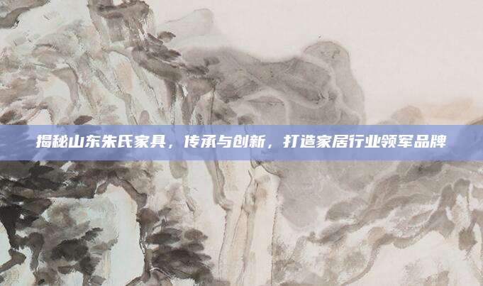 揭秘山东朱氏家具，传承与创新，打造家居行业领军品牌