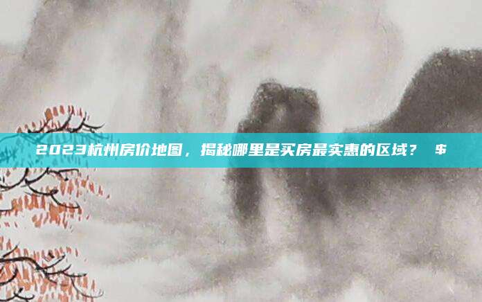 2023杭州房价地图，揭秘哪里是买房最实惠的区域？ $