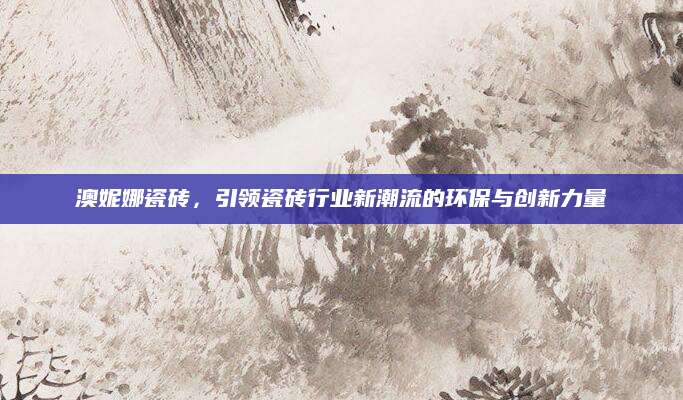 澳妮娜瓷砖，引领瓷砖行业新潮流的环保与创新力量