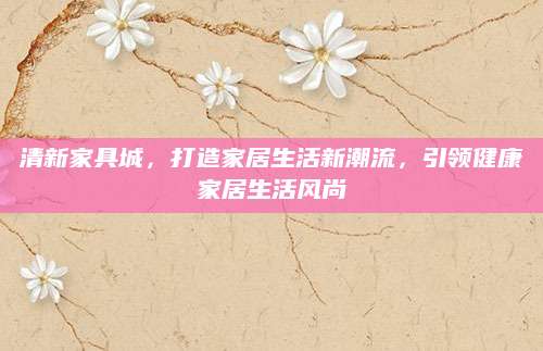 清新家具城，打造家居生活新潮流，引领健康家居生活风尚