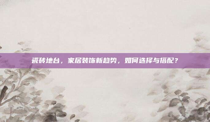 瓷砖地台，家居装饰新趋势，如何选择与搭配？
