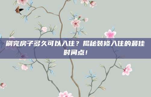 刷完房子多久可以入住？揭秘装修入住的最佳时间点！