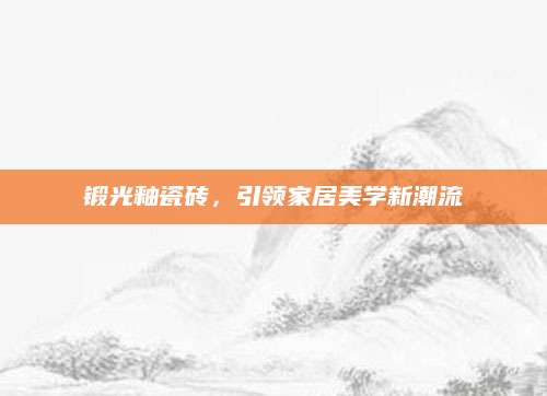 锻光釉瓷砖，引领家居美学新潮流