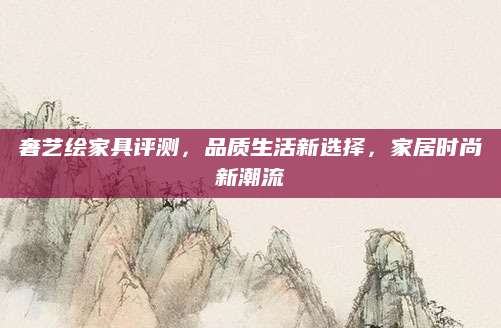 奢艺绘家具评测，品质生活新选择，家居时尚新潮流
