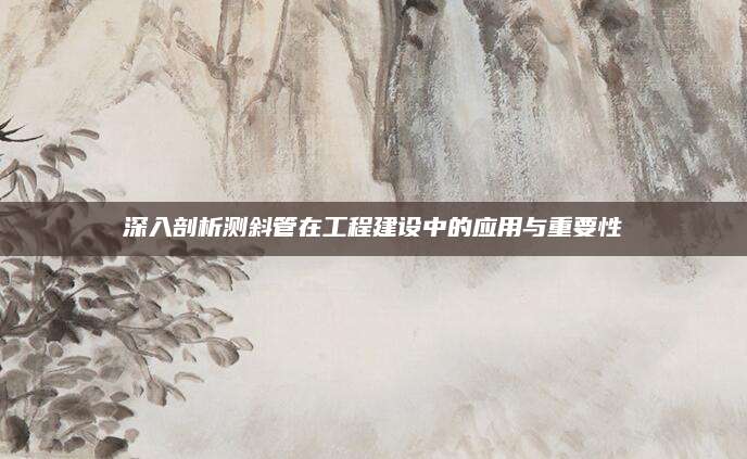 深入剖析测斜管在工程建设中的应用与重要性