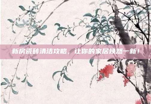 新房瓷砖清洁攻略，让你的家居焕然一新！