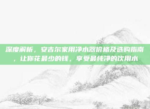 深度解析，安吉尔家用净水器价格及选购指南，让你花最少的钱，享受最纯净的饮用水
