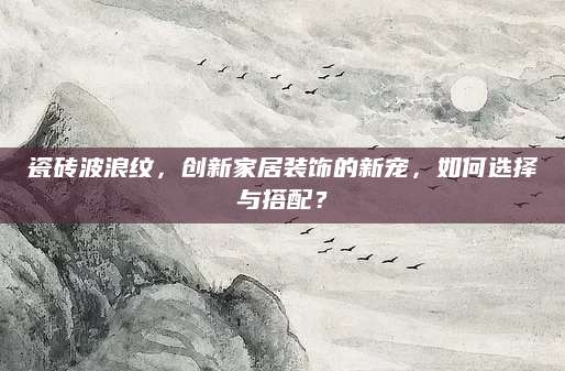 瓷砖波浪纹，创新家居装饰的新宠，如何选择与搭配？