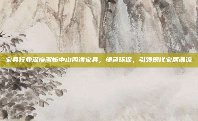 家具行业深度解析中山四海家具，绿色环保，引领现代家居潮流