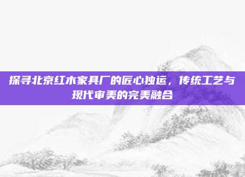 探寻北京红木家具厂的匠心独运，传统工艺与现代审美的完美融合