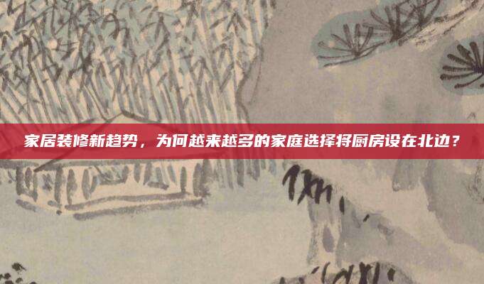 家居装修新趋势，为何越来越多的家庭选择将厨房设在北边？