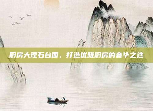 厨房大理石台面，打造优雅厨房的奢华之选