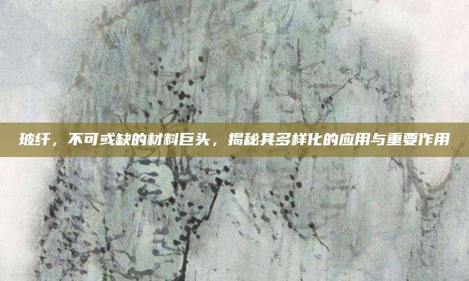 玻纤，不可或缺的材料巨头，揭秘其多样化的应用与重要作用